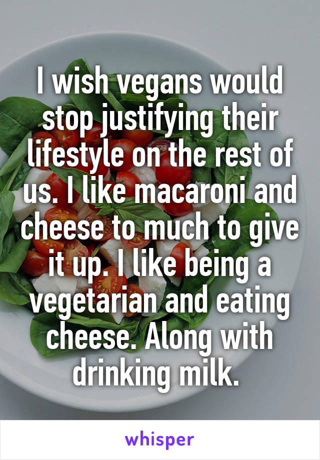 I wish vegans would stop justifying their lifestyle on the rest of us. I like macaroni and cheese to much to give it up. I like being a vegetarian and eating cheese. Along with drinking milk. 