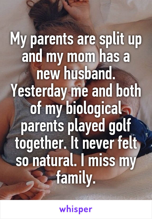 My parents are split up and my mom has a new husband. Yesterday me and both of my biological parents played golf together. It never felt so natural. I miss my family.