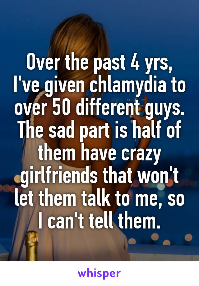 Over the past 4 yrs, I've given chlamydia to over 50 different guys. The sad part is half of them have crazy girlfriends that won't let them talk to me, so I can't tell them.