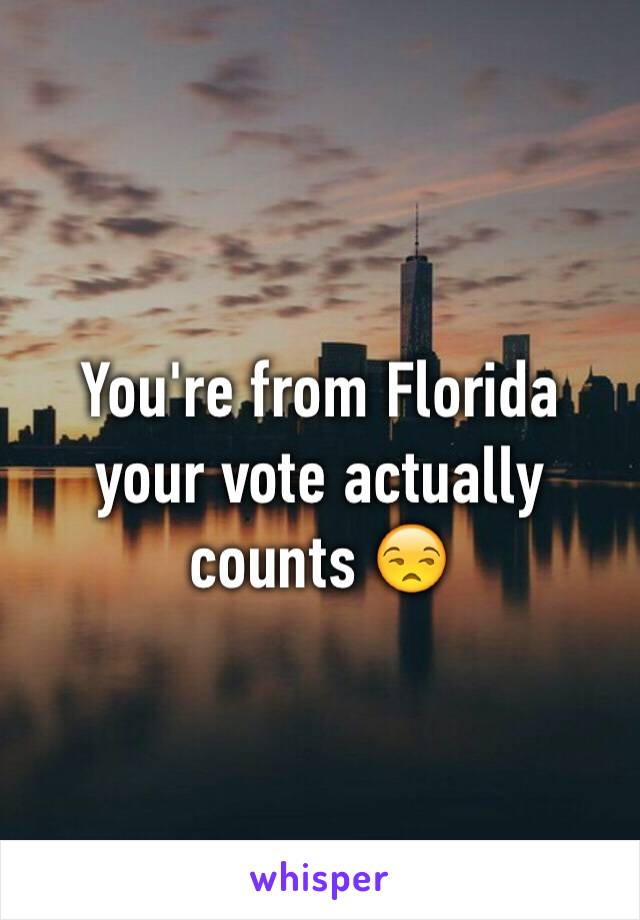 You're from Florida your vote actually counts 😒