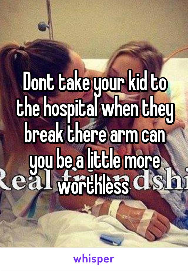 Dont take your kid to the hospital when they break there arm can you be a little more worthless 