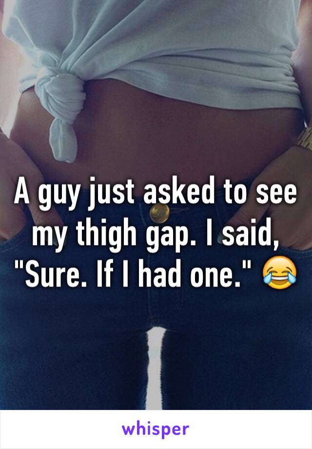 A guy just asked to see my thigh gap. I said, "Sure. If I had one." 😂