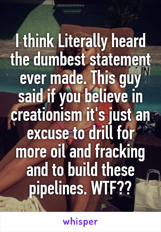 I think Literally heard the dumbest statement ever made. This guy said if you believe in creationism it's just an excuse to drill for more oil and fracking and to build these pipelines. WTF??