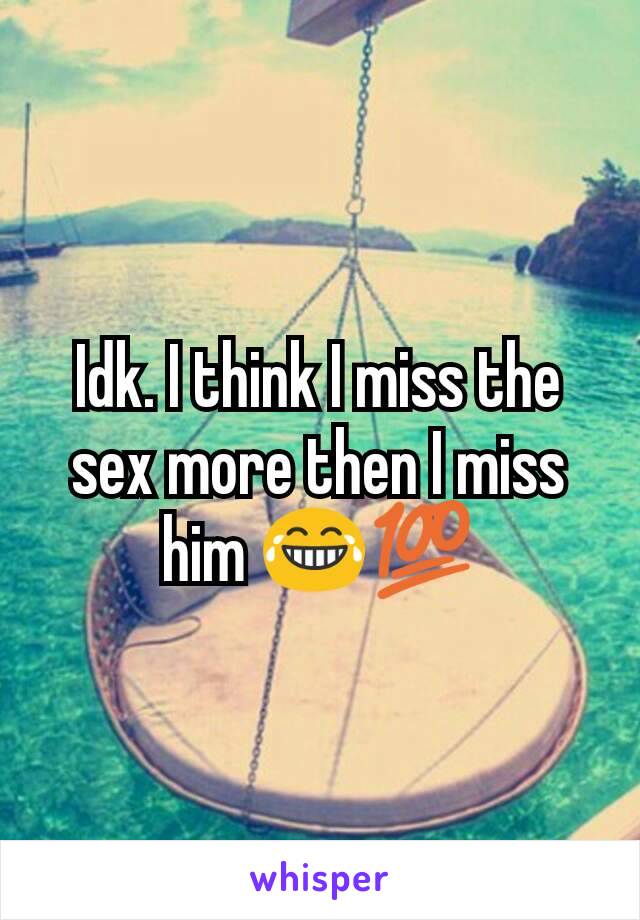 Idk. I think I miss the sex more then I miss him 😂💯