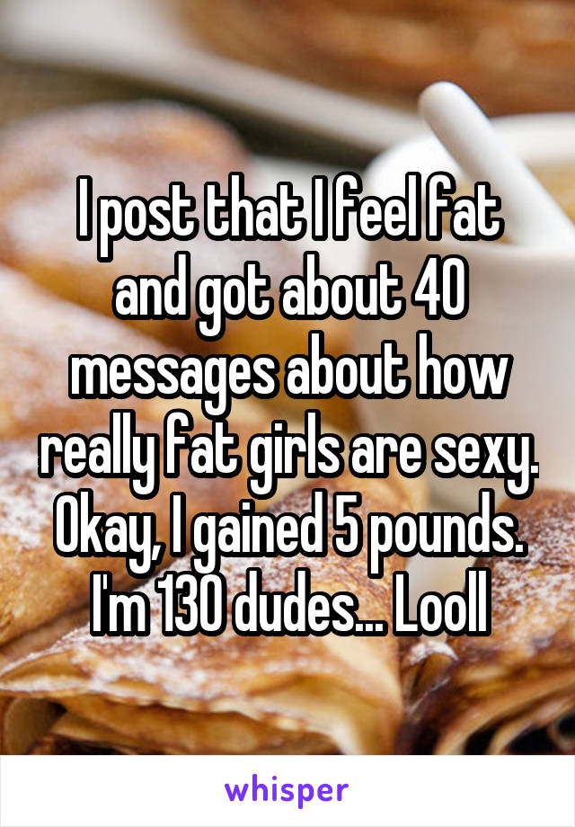 I post that I feel fat and got about 40 messages about how really fat girls are sexy. Okay, I gained 5 pounds. I'm 130 dudes... Looll