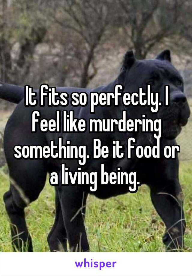 It fits so perfectly. I feel like murdering something. Be it food or a living being. 