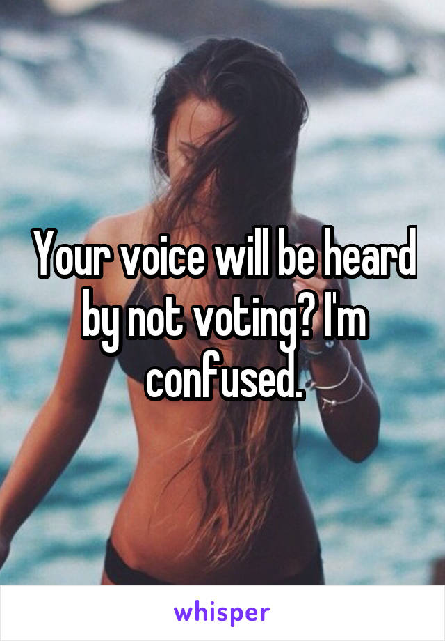 Your voice will be heard by not voting? I'm confused.