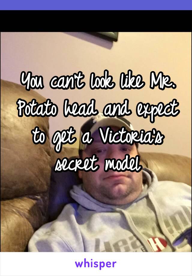 You can't look like Mr. Potato head and expect to get a Victoria's secret model
