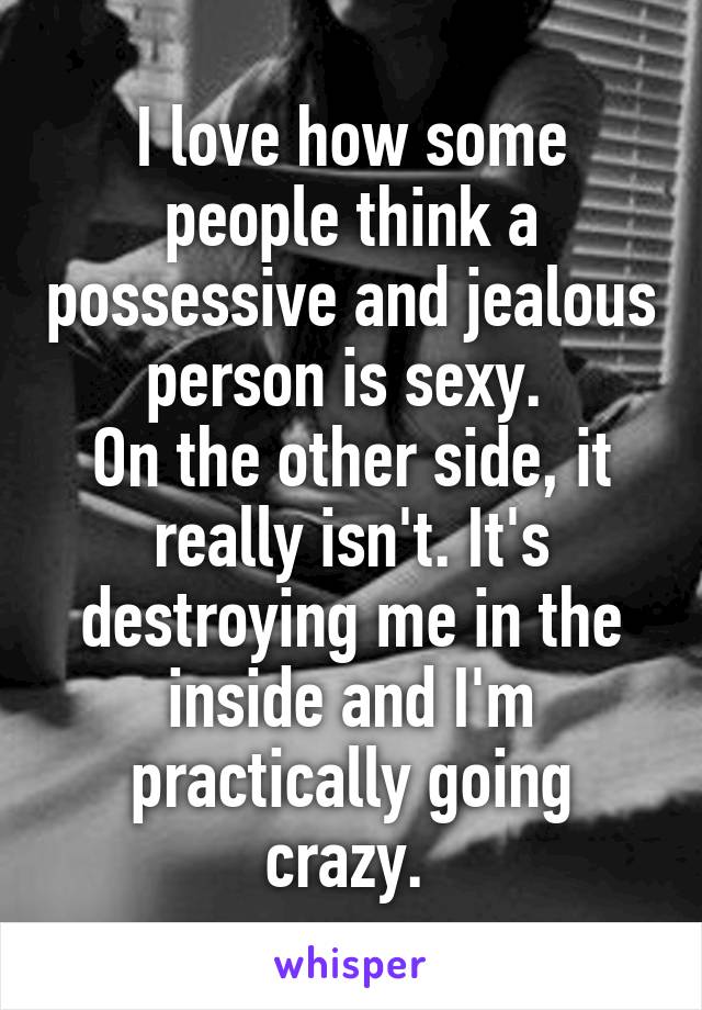 I love how some people think a possessive and jealous person is sexy. 
On the other side, it really isn't. It's destroying me in the inside and I'm practically going crazy. 