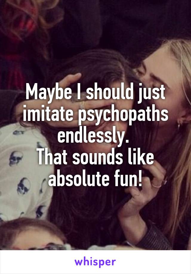 Maybe I should just imitate psychopaths endlessly. 
That sounds like absolute fun!