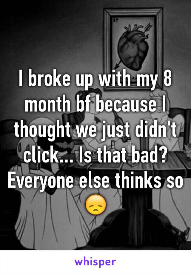 I broke up with my 8 month bf because I thought we just didn't click... Is that bad? Everyone else thinks so 😞