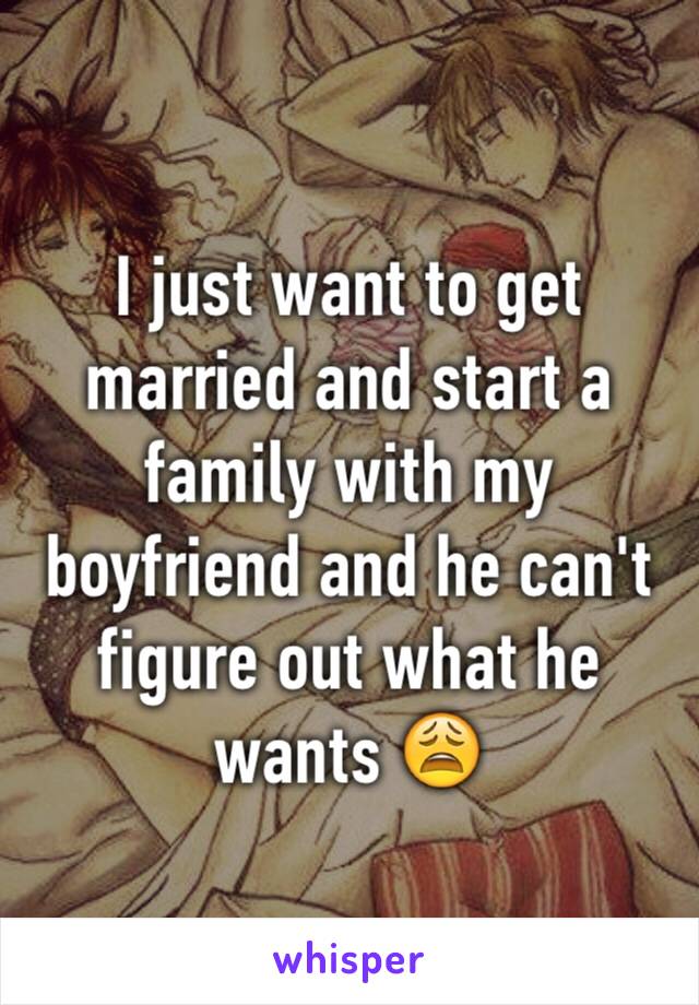 I just want to get married and start a family with my boyfriend and he can't figure out what he wants 😩
