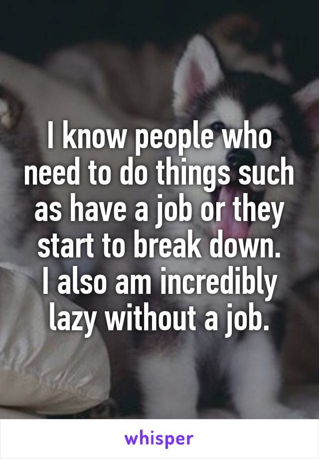 I know people who need to do things such as have a job or they start to break down.
I also am incredibly lazy without a job.