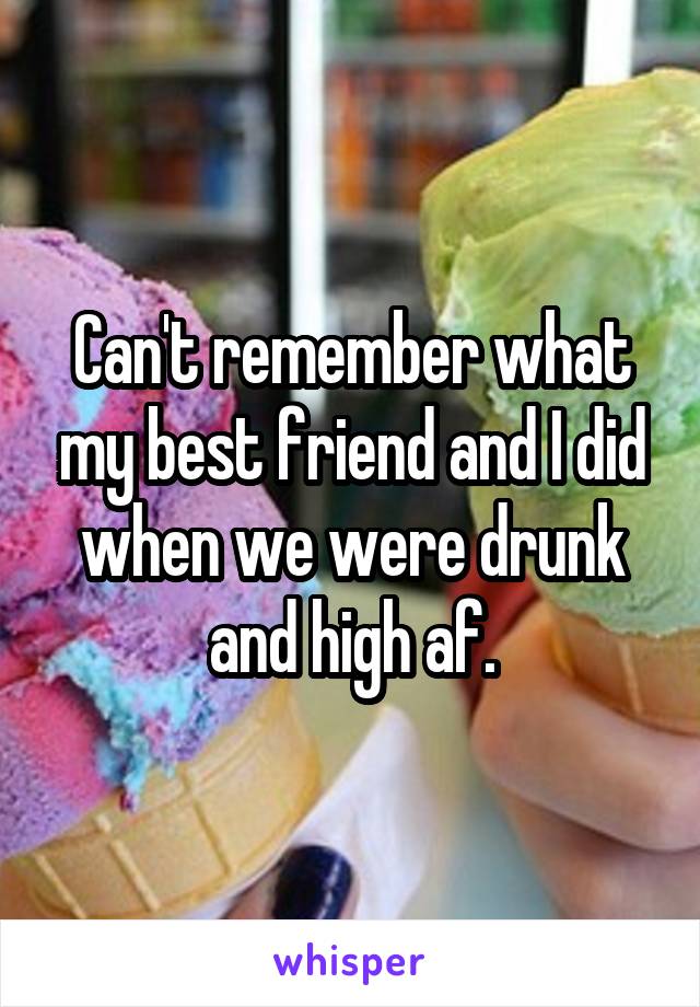 Can't remember what my best friend and I did when we were drunk and high af.