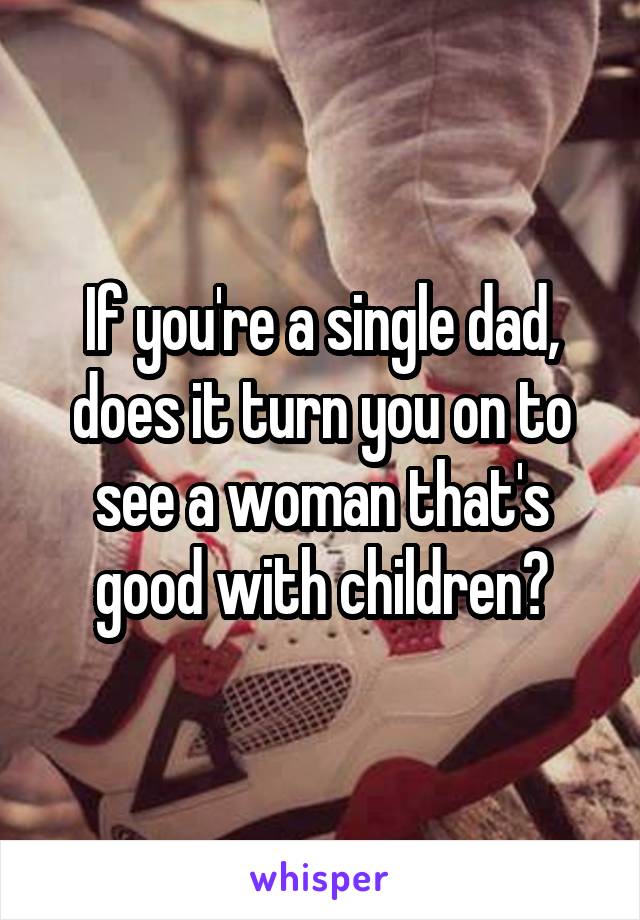 If you're a single dad, does it turn you on to see a woman that's good with children?