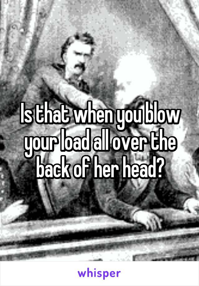 Is that when you blow your load all over the back of her head?