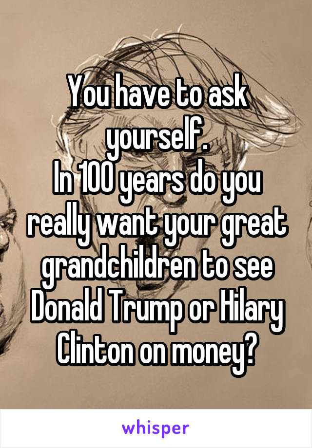 You have to ask yourself.
In 100 years do you really want your great grandchildren to see Donald Trump or Hilary Clinton on money?