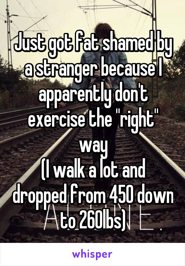 Just got fat shamed by a stranger because I apparently don't exercise the "right" way
(I walk a lot and dropped from 450 down to 260lbs)