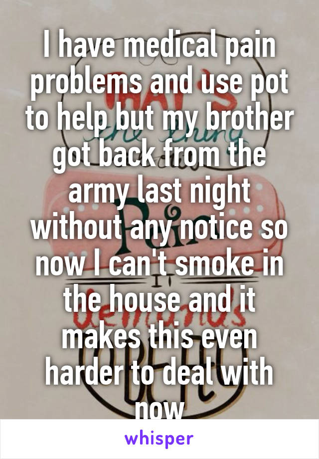 I have medical pain problems and use pot to help but my brother got back from the army last night without any notice so now I can't smoke in the house and it makes this even harder to deal with now