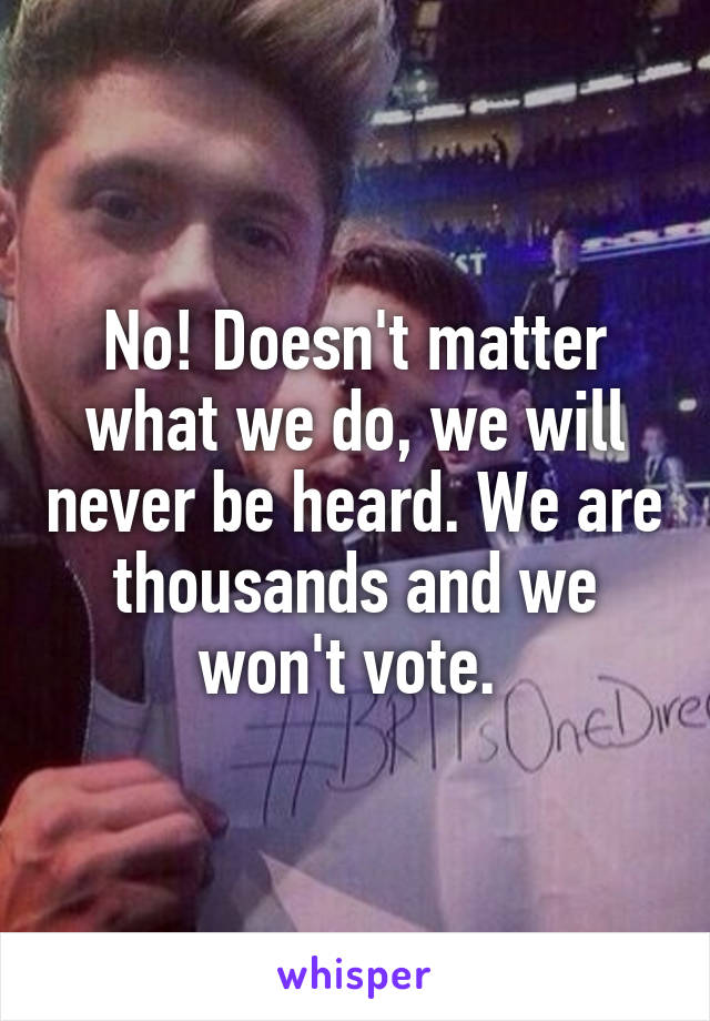 No! Doesn't matter what we do, we will never be heard. We are thousands and we won't vote. 