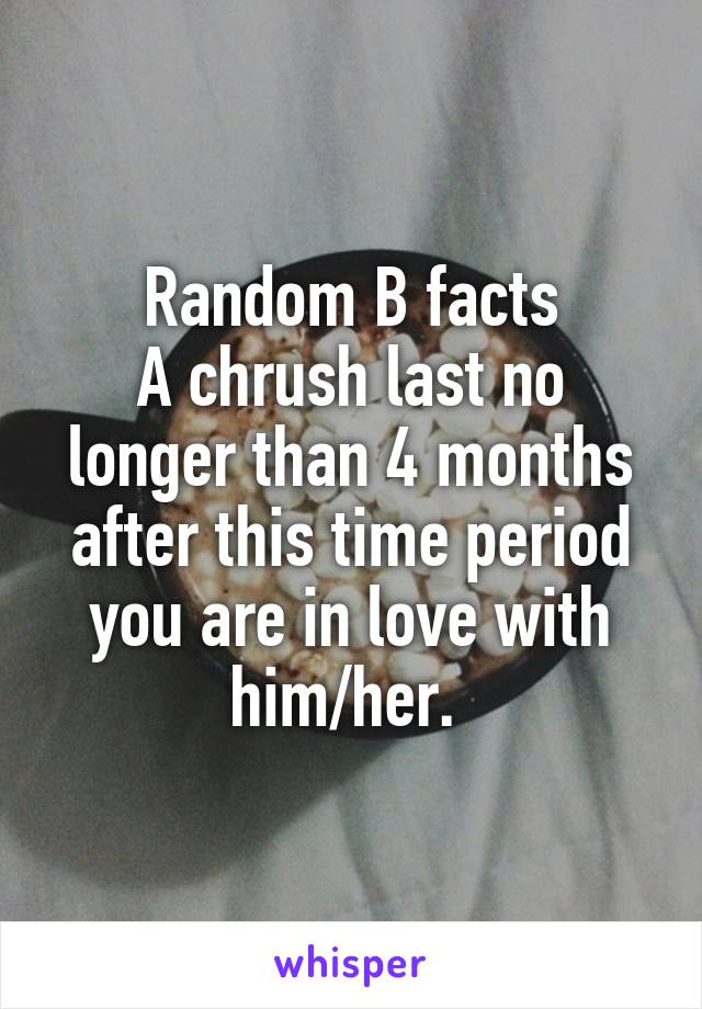 Random B facts
A chrush last no longer than 4 months after this time period you are in love with him/her. 