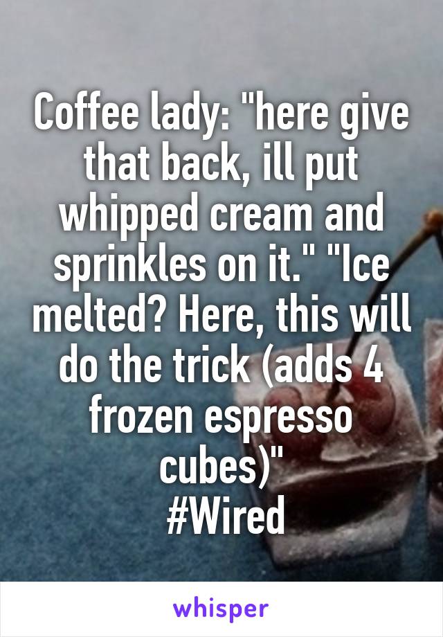 Coffee lady: "here give that back, ill put whipped cream and sprinkles on it." "Ice melted? Here, this will do the trick (adds 4 frozen espresso cubes)"
 #Wired