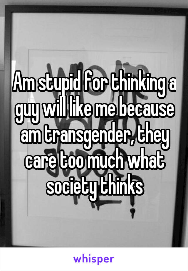 Am stupid for thinking a guy will like me because am transgender, they care too much what society thinks