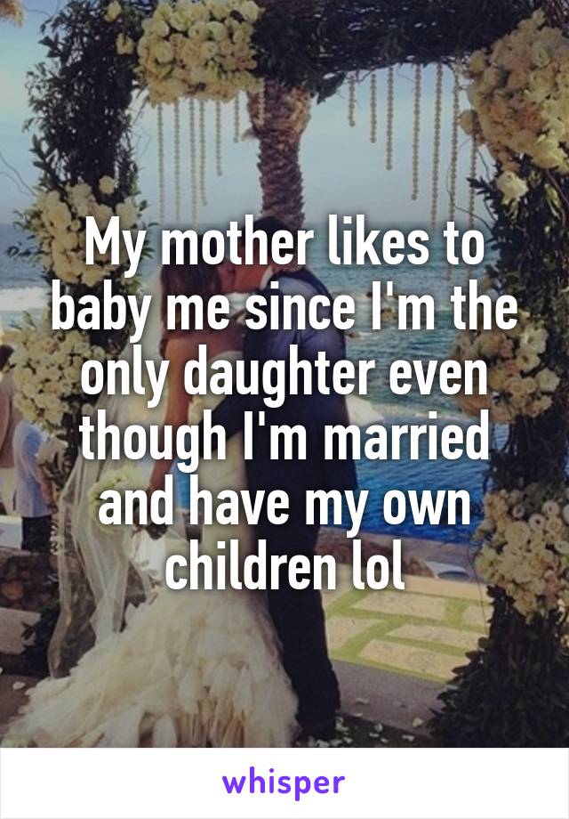 My mother likes to baby me since I'm the only daughter even though I'm married and have my own children lol