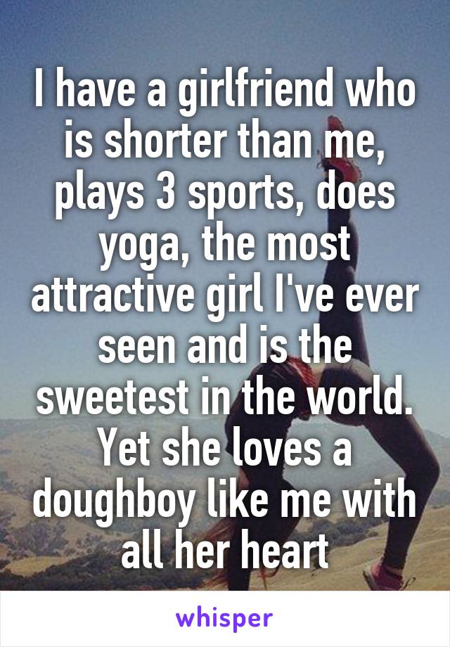 I have a girlfriend who is shorter than me, plays 3 sports, does yoga, the most attractive girl I've ever seen and is the sweetest in the world. Yet she loves a doughboy like me with all her heart