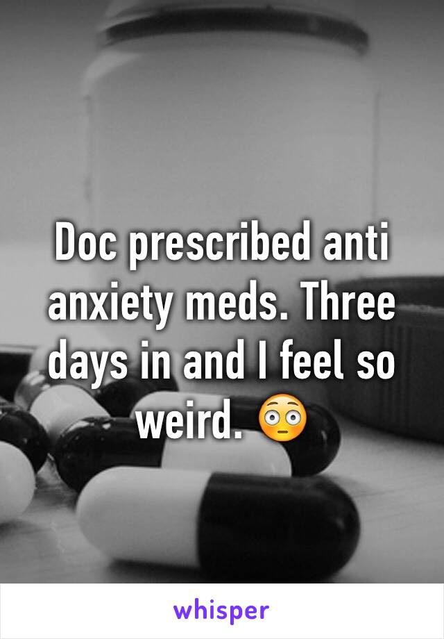 Doc prescribed anti anxiety meds. Three days in and I feel so weird. 😳 