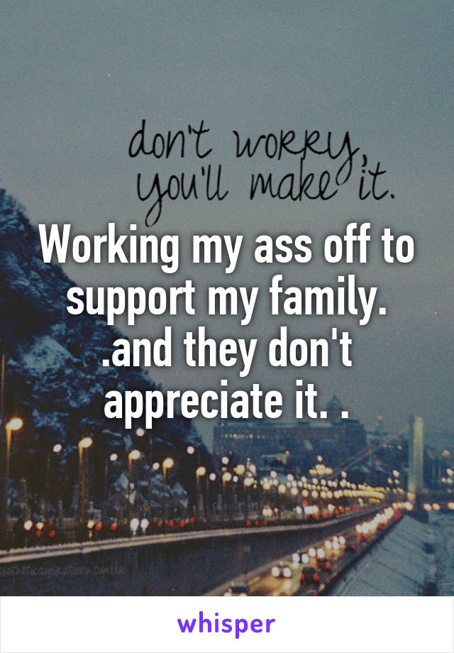 Working my ass off to support my family. .and they don't appreciate it. .