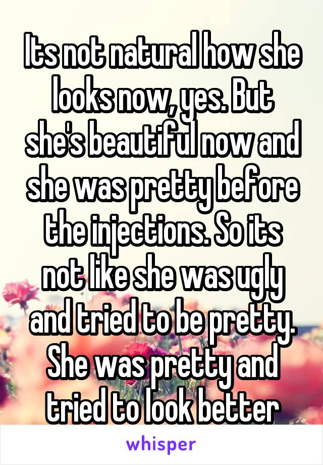 Its not natural how she looks now, yes. But she's beautiful now and she was pretty before the injections. So its not like she was ugly and tried to be pretty. She was pretty and tried to look better