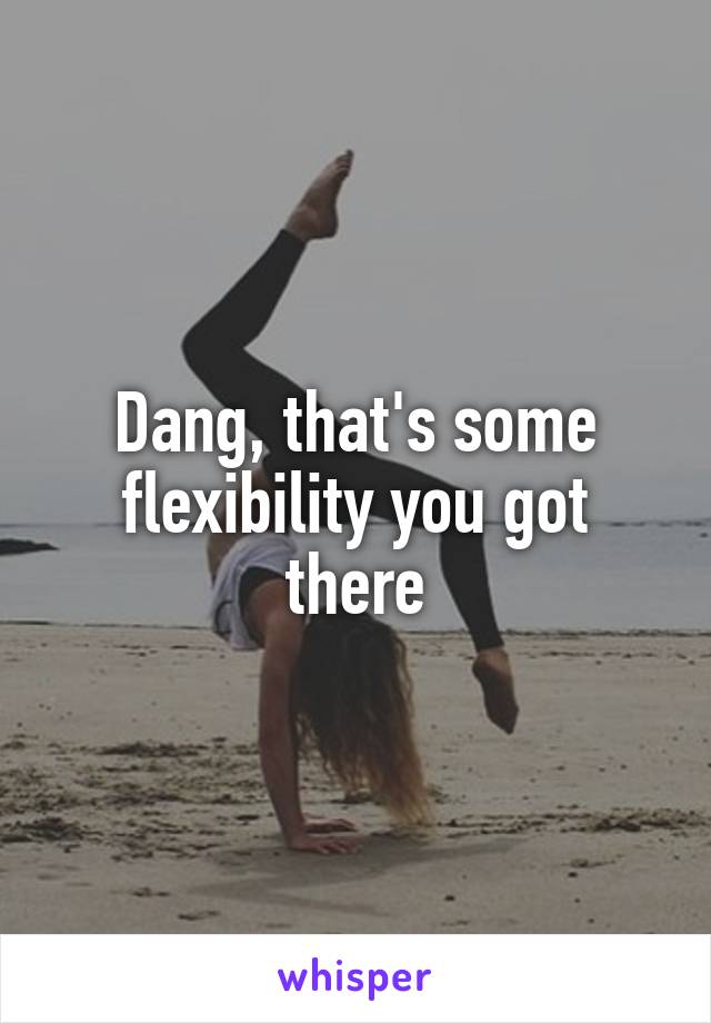 Dang, that's some flexibility you got there