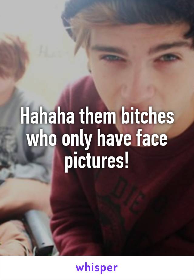 Hahaha them bitches who only have face pictures!