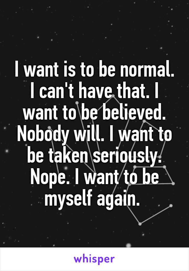 I want is to be normal. I can't have that. I want to be believed. Nobody will. I want to be taken seriously. Nope. I want to be myself again. 