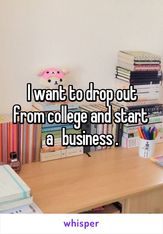 I want to drop out from college and start  a   business .