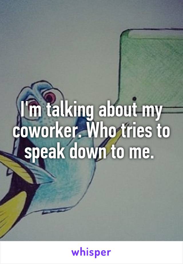 I'm talking about my coworker. Who tries to speak down to me. 