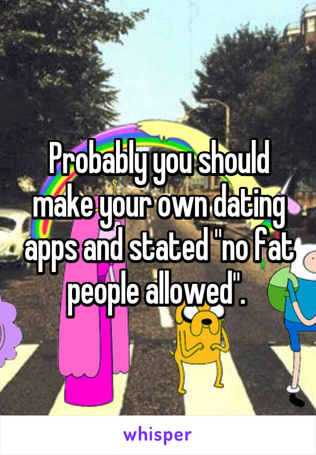 Probably you should make your own dating apps and stated "no fat people allowed". 