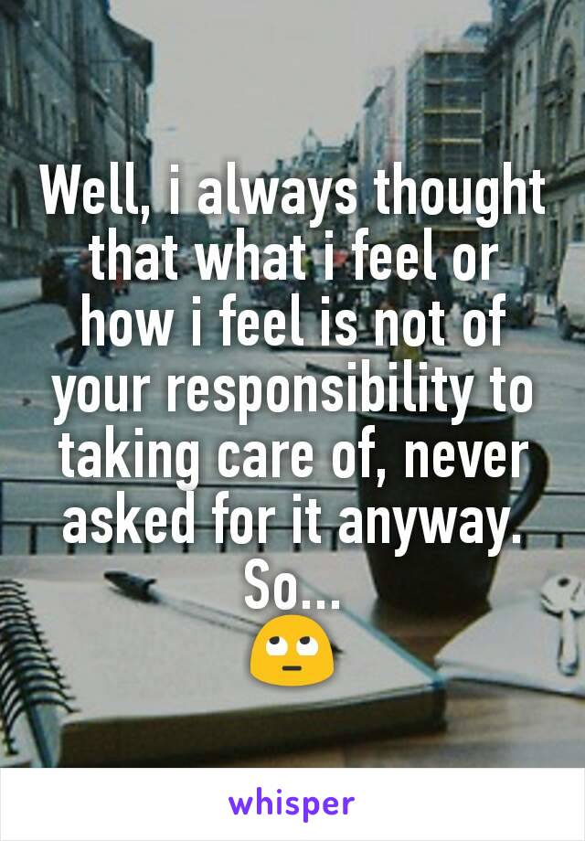 Well, i always thought that what i feel or how i feel is not of your responsibility to taking care of, never asked for it anyway.
So...
🙄