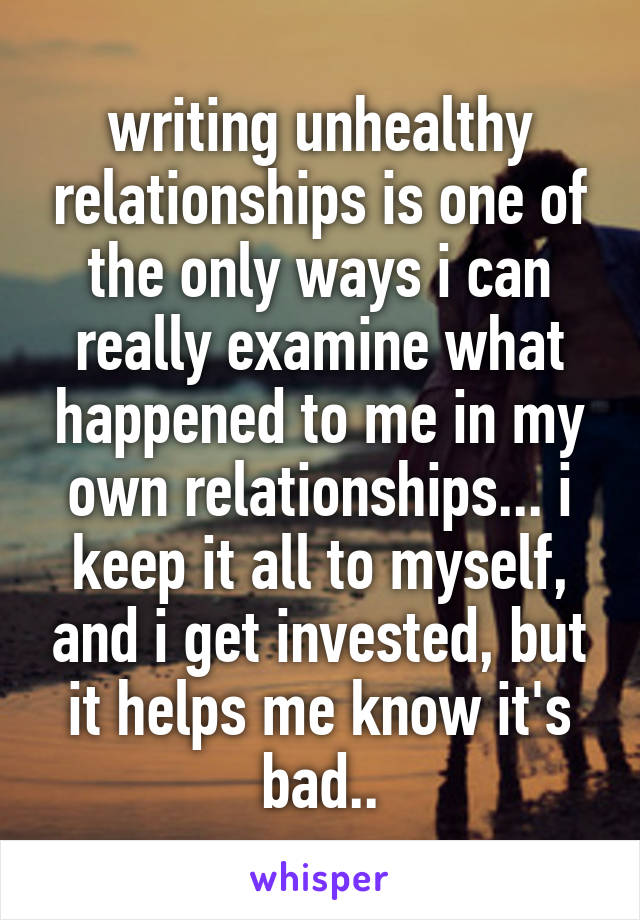 writing unhealthy relationships is one of the only ways i can really examine what happened to me in my own relationships... i keep it all to myself, and i get invested, but it helps me know it's bad..
