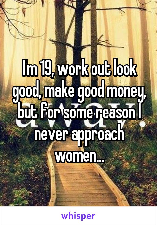 I'm 19, work out look good, make good money, but for some reason I never approach women...