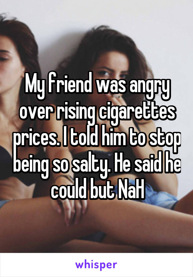 My friend was angry over rising cigarettes prices. I told him to stop being so salty. He said he could but NaH