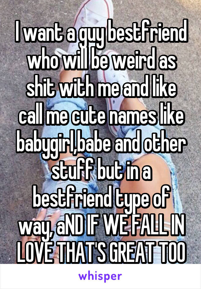 I want a guy bestfriend who will be weird as shit with me and like call me cute names like babygirl,babe and other stuff but in a bestfriend type of way, aND IF WE FALL IN LOVE THAT'S GREAT TOO