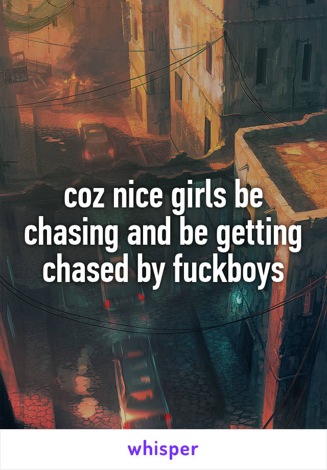 coz nice girls be chasing and be getting chased by fuckboys