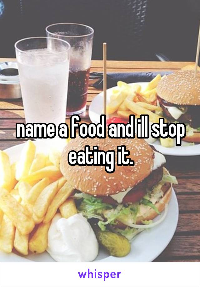 name a food and ill stop eating it.