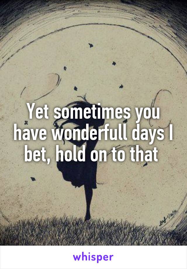 Yet sometimes you have wonderfull days I bet, hold on to that 