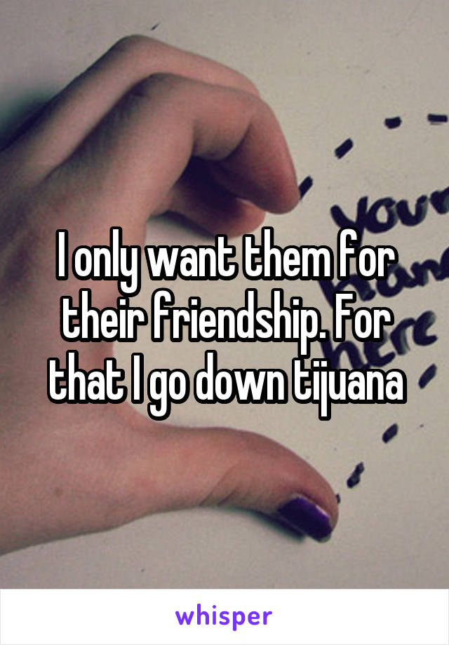 I only want them for their friendship. For that I go down tijuana