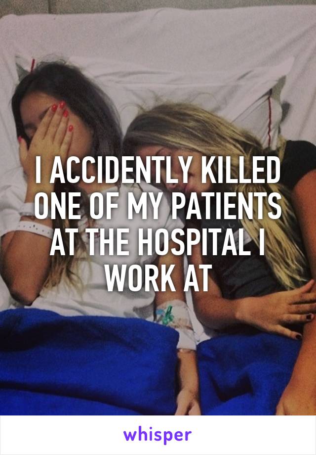 I ACCIDENTLY KILLED ONE OF MY PATIENTS AT THE HOSPITAL I WORK AT