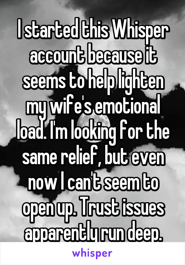 I started this Whisper account because it seems to help lighten my wife's emotional load. I'm looking for the same relief, but even now I can't seem to open up. Trust issues apparently run deep.