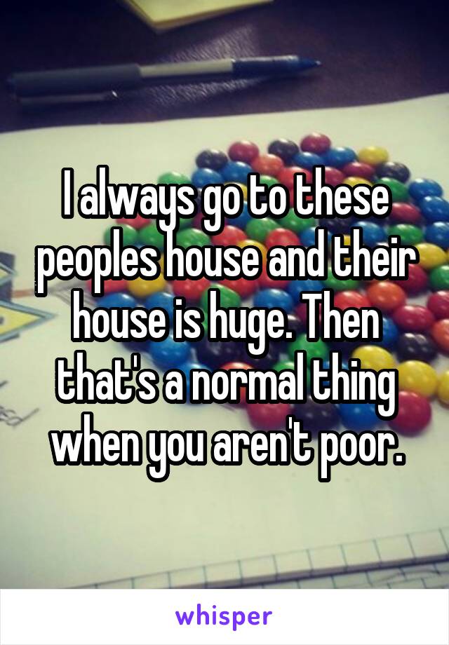 I always go to these peoples house and their house is huge. Then that's a normal thing when you aren't poor.